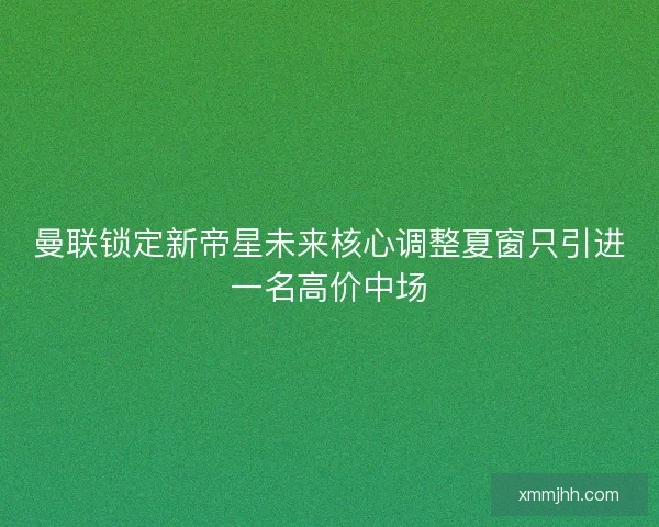 曼联锁定新帝星未来核心调整夏窗只引进一名高价中场