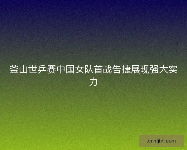 釜山世乒赛中国女队首战告捷展现强大实力 釜山世乒赛中国女队首战告捷展现强大实力