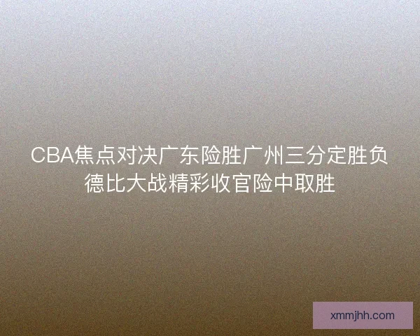 CBA焦点对决广东险胜广州三分定胜负德比大战精彩收官险中取胜