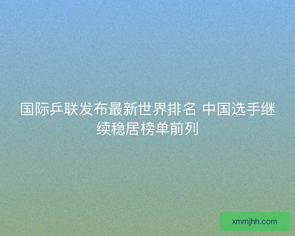 国际乒联发布最新世界排名 中国选手继续稳居榜单前列