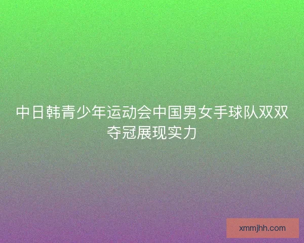 中日韩青少年运动会中国男女手球队双双夺冠展现实力 中日韩青少年运动会中国男女手球队双双夺冠展现实力
