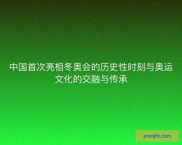 中国首次亮相冬奥会的历史性时刻与奥运文化的交融与传承