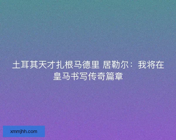 土耳其天才扎根马德里 居勒尔：我将在皇马书写传奇篇章