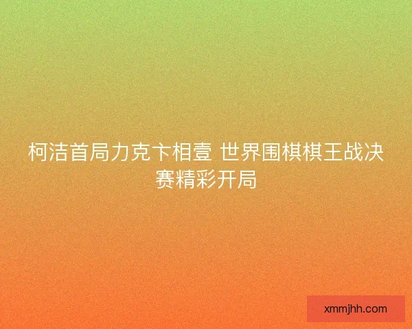 柯洁首局力克卞相壹 世界围棋棋王战决赛精彩开局 柯洁首局力克卞相壹 世界围棋棋王战决赛精彩开局