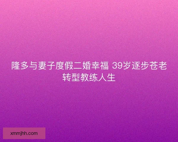 隆多与妻子度假二婚幸福 39岁逐步苍老转型教练人生 隆多与妻子度假二婚幸福 39岁逐步苍老转型教练人生