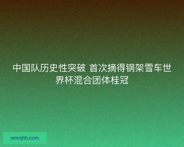 中国队历史性突破 首次摘得钢架雪车世界杯混合团体桂冠