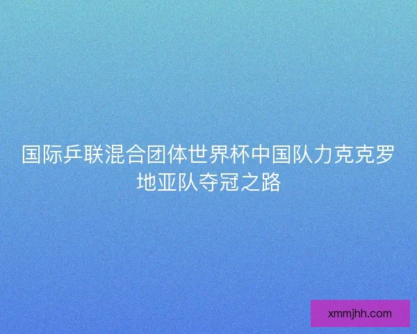 国际乒联混合团体世界杯中国队力克克罗地亚队夺冠之路