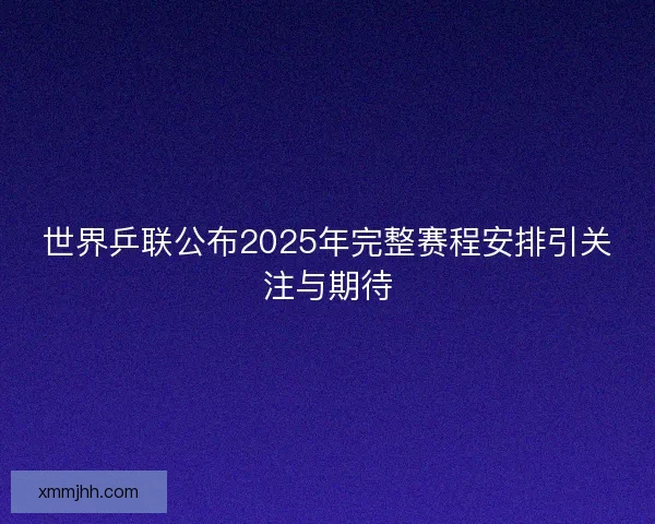世界乒联公布2025年完整赛程安排引关注与期待