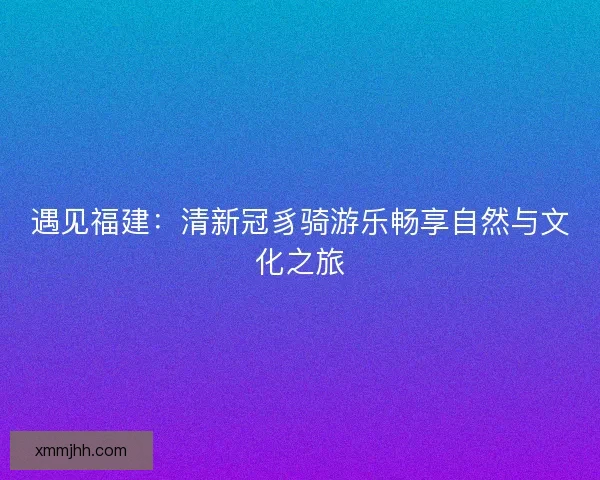 遇见福建:清新冠豸骑游乐畅享自然与文化之旅 遇见福建:清新冠豸骑游乐畅享自然与文化之旅