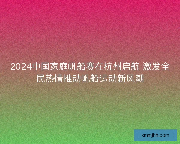 2024中国家庭帆船赛在杭州启航 激发全民热情推动帆船运动新风潮