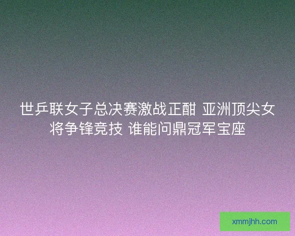 世乒联女子总决赛激战正酣 亚洲顶尖女将争锋竞技 谁能问鼎冠军宝座 世乒联女子总决赛激战正酣 亚洲顶尖女将争锋竞技 谁能问鼎冠军宝座